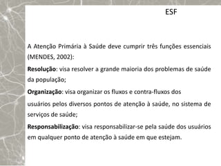 ESF


A Atenção Primária à Saúde deve cumprir três funções essenciais
(MENDES, 2002):
Resolução: visa resolver a grande maioria dos problemas de saúde
da população;
Organização: visa organizar os fluxos e contra-fluxos dos
usuários pelos diversos pontos de atenção à saúde, no sistema de
serviços de saúde;
Responsabilização: visa responsabilizar-se pela saúde dos usuários
em qualquer ponto de atenção à saúde em que estejam.
 