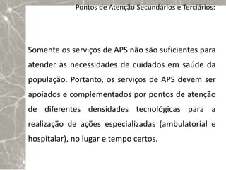 Pontos de Atenção Secundários e Terciários:




Somente os serviços de APS não são suficientes para
atender às necessidades de cuidados em saúde da
população. Portanto, os serviços de APS devem ser
apoiados e complementados por pontos de atenção
de diferentes densidades tecnológicas para a
realização de ações especializadas (ambulatorial e
hospitalar), no lugar e tempo certos.
 