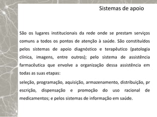 Sistemas de apoio



São os lugares institucionais da rede onde se prestam serviços
comuns a todos os pontos de atenção à saúde. São constituídos
pelos sistemas de apoio diagnóstico e terapêutico (patologia
clínica, imagens, entre outros); pelo sistema de assistência
farmacêutica que envolve a organização dessa assistência em
todas as suas etapas:
seleção, programação, aquisição, armazenamento, distribuição, pr
escrição,   dispensação   e   promoção    do   uso   racional   de
medicamentos; e pelos sistemas de informação em saúde.
 