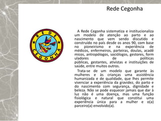 Rede Cegonha


  A Rede Cegonha sistematiza e institucionaliza
um modelo de atenção ao parto e ao
nascimento que vem sendo discutido e
construído no país desde os anos 90, com base
no pioneirismo e na experiência de
médicos, enfermeiros, parteiras, doulas, acadê
micos, antropólogos, sociólogos, gestores, form
uladores               de                políticas
públicas, gestantes, ativistas e instituições de
saúde, entre muitos outros.
  Trata-se de um modelo que garante às
mulheres e às crianças uma assistência
humanizada e de qualidade, que lhes permite
vivenciar a experiência da gravidez, do parto e
do nascimento com segurança, dignidade e
beleza. Não se pode esquecer jamais que dar à
luz não é uma doença, mas uma função
fisiológica e natural que constitui uma
experiência única para a mulher e o(a)
parceiro(a) envolvido(a).
 