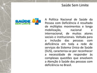 Saúde Sem Limite


A Política Nacional de Saúde da
Pessoa com Deficiência é resultado
de múltiplos movimentos e longa
mobilização,         nacional        e
internacional, de muitos atores
sociais e institucionais. Voltada para
a inclusão das pessoas com
deficiência em toda a rede de
serviços do Sistema Único de Saúde
(SUS), caracteriza-se por reconhecer
a necessidade de responder às
complexas questões que envolvem
a Atenção à Saúde das pessoas com
deficiência no Brasil.
 