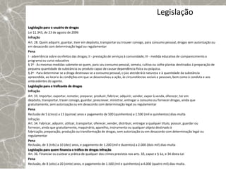 Legislação
Legislação para o usuário de drogas
Lei 11.343, de 23 de agosto de 2006
Infração
Art. 28. Quem adquirir, guardar, tiver em depósito, transportar ou trouxer consigo, para consumo pessoal, drogas sem autorização ou
em desacordo com determinação legal ou regulamentar
Pena
I - advertência sobre os efeitos das drogas; II - prestação de serviços à comunidade; III - medida educativa de comparecimento a
programa ou curso educativo
§ 1º - Às mesmas medidas submete-se quem, para seu consumo pessoal, semeia, cultiva ou colhe plantas destinadas à preparação de
pequena quantidade de substância ou produto capaz de causar dependência física ou psíquica.
§ 2º - Para determinar se a droga destinava-se a consumo pessoal, o juiz atenderá à natureza e à quantidade da substância
apreendida, ao local e às condições em que se desenvolveu a ação, às circunstâncias sociais e pessoais, bem como à conduta e aos
antecedentes do agente.
Legislação para o traficante de drogas
Infração
Art. 33. Importar, exportar, remeter, preparar, produzir, fabricar, adquirir, vender, expor à venda, oferecer, ter em
depósito, transportar, trazer consigo, guardar, prescrever, ministrar, entregar a consumo ou fornecer drogas, ainda que
gratuitamente, sem autorização ou em desacordo com determinação legal ou regulamentar
Pena
Reclusão de 5 (cinco) a 15 (quinze) anos e pagamento de 500 (quinhentos) a 1.500 (mil e quinhentos) dias-multa
Infração
Art. 34. Fabricar, adquirir, utilizar, transportar, oferecer, vender, distribuir, entregar a qualquer título, possuir, guardar ou
fornecer, ainda que gratuitamente, maquinário, aparelho, instrumento ou qualquer objeto destinado à
fabricação, preparação, produção ou transformação de drogas, sem autorização ou em desacordo com determinação legal ou
regulamentar
Pena
Reclusão, de 3 (três) a 10 (dez) anos, e pagamento de 1.200 (mil e duzentos) a 2.000 (dois mil) dias-multa
Legislação para quem financia o tráfico de drogas Infração
Art. 36. Financiar ou custear a prática de qualquer dos crimes previstos nos arts. 33, caput e § 1o, e 34 desta Lei
Pena
Reclusão, de 8 (oito) a 20 (vinte) anos, e pagamento de 1.500 (mil e quinhentos) a 4.000 (quatro mil) dias-multa.
 