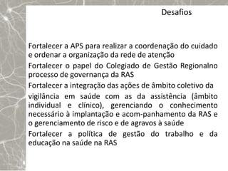 Desafios


Fortalecer a APS para realizar a coordenação do cuidado
e ordenar a organização da rede de atenção
Fortalecer o papel do Colegiado de Gestão Regionalno
processo de governança da RAS
Fortalecer a integração das ações de âmbito coletivo da
vigilância em saúde com as da assistência (âmbito
individual e clínico), gerenciando o conhecimento
necessário à implantação e acom-panhamento da RAS e
o gerenciamento de risco e de agravos à saúde
Fortalecer a política de gestão do trabalho e da
educação na saúde na RAS
 