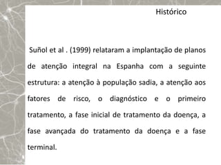 Histórico



Suñol et al . (1999) relataram a implantação de planos

de atenção integral na Espanha com a seguinte

estrutura: a atenção à população sadia, a atenção aos

fatores de risco, o diagnóstico e o primeiro

tratamento, a fase inicial de tratamento da doença, a

fase avançada do tratamento da doença e a fase

terminal.
 