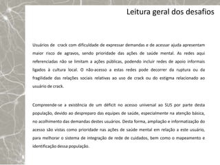 Leitura geral dos desafios


Usuários de crack com dificuldade de expressar demandas e de acessar ajuda apresentam
maior risco de agravos, sendo prioridade das ações de saúde mental. As redes aqui
referenciadas não se limitam a ações públicas, podendo incluir redes de apoio informais
ligados à cultura local. O não-acesso a estas redes pode decorrer da ruptura ou da
fragilidade das relações sociais relativas ao uso de crack ou do estigma relacionado ao
usuário de crack.



Compreende-se a existência de um déficit no acesso universal ao SUS por parte desta
população, devido ao despreparo das equipes de saúde, especialmente na atenção básica,
no acolhimento das demandas destes usuários. Desta forma, ampliação e informatização do
acesso são vistas como prioridade nas ações de saúde mental em relação a este usuário,
para melhorar o sistema de integração de rede de cuidados, bem como o mapeamento e
identificação dessa população.
 