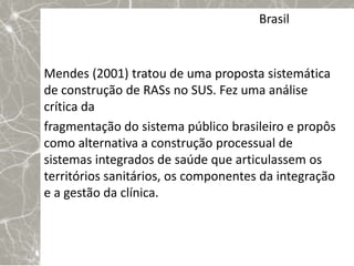 Brasil


Mendes (2001) tratou de uma proposta sistemática
de construção de RASs no SUS. Fez uma análise
crítica da
fragmentação do sistema público brasileiro e propôs
como alternativa a construção processual de
sistemas integrados de saúde que articulassem os
territórios sanitários, os componentes da integração
e a gestão da clínica.
 
