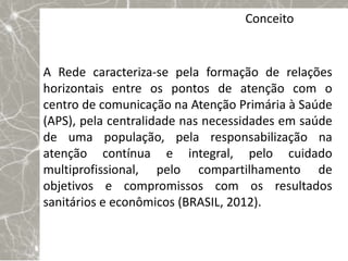 Conceito


A Rede caracteriza-se pela formação de relações
horizontais entre os pontos de atenção com o
centro de comunicação na Atenção Primária à Saúde
(APS), pela centralidade nas necessidades em saúde
de uma população, pela responsabilização na
atenção contínua e integral, pelo cuidado
multiprofissional, pelo compartilhamento de
objetivos e compromissos com os resultados
sanitários e econômicos (BRASIL, 2012).
 