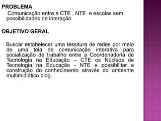 PROBLEMA Comunicação entre a CTE , NTE  e escolas sem possibilidades de interação OBJETIVO GERAL    Buscar estabelecer uma tessitura de redes por meio de uma teia de comunicação interativa para socialização de trabalho entre a Coordenadoria de Tecnologia na Educação – CTE os Núcleos de Tecnologia na Educação - NTE e possibilitar a construção do conhecimento através do ambiente multimidiático blog.