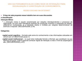 USO DA FERRAMENTA BLOG COMO REDE DE INTERAÇÃO PARA SOCIALIZAÇÃO E CONSTRUÇÃO DE CONHECIMENTO. Redes sociais na internet O tipo de rede proposta nesse trabalho tem em suas discussõesa classificação:Interação Mútua   “ (...)interação mútua é aquela caracterizada por relações interdependentes e processos de negociação, em que cada interagente participa da construção inventiva e cooperada da relação, afetando-se mutuamente; já a interação reativa é limitada por relações determinísticas de estímulo e resposta” (RECUERO2008, p.54).Categorias:    capital social cognitivo – formado pela soma do conhecimento e das informações colocadas em comum por um determinado grupo. e;    capital social institucional – no qual inclui instituição formal e informal, que constituem na sua estrutura do grupo, onde é possível conhecer regras de interação e onde o nível de cooperação é alto. (RECUERO2008, p.47)