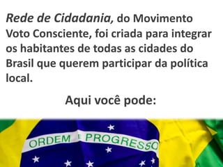 Rede de Cidadania, do Movimento
Voto Consciente, foi criada para integrar
os habitantes de todas as cidades do
Brasil que querem participar da política
local.
           Aqui você pode:
 