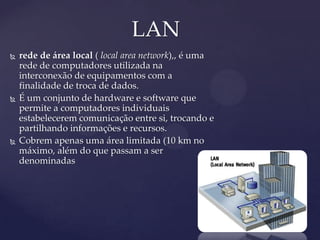 LAN
   rede de área local ( local area network),, é uma
    rede de computadores utilizada na
    interconexão de equipamentos com a
    finalidade de troca de dados.
   É um conjunto de hardware e software que
    permite a computadores individuais
    estabelecerem comunicação entre si, trocando e
    partilhando informações e recursos.
   Cobrem apenas uma área limitada (10 km no
    máximo, além do que passam a ser
    denominadas
 