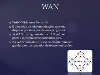 WAN

   WAN (Wide Area Network)
   É uma rede de telecomunicações que está
    dispersa por uma grande área geográfica.
   A WAN distingue-se duma LAN pelo seu
    porte e estrutura de telecomunicações.
   As WAN normalmente são de carácter público,
    geridas por um operador de telecomunicações.
 