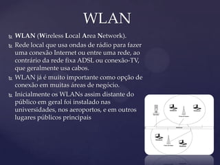 WLAN
   WLAN (Wireless Local Area Network).
   Rede local que usa ondas de rádio para fazer
    uma conexão Internet ou entre uma rede, ao
    contrário da rede fixa ADSL ou conexão-TV,
    que geralmente usa cabos.
   WLAN já é muito importante como opção de
    conexão em muitas áreas de negócio.
   Inicialmente os WLANs assim distante do
    público em geral foi instalado nas
    universidades, nos aeroportos, e em outros
    lugares públicos principais
 