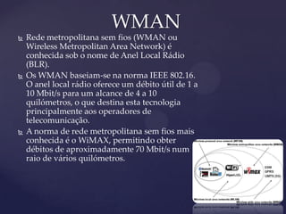WMAN
   Rede metropolitana sem fios (WMAN ou
    Wireless Metropolitan Area Network) é
    conhecida sob o nome de Anel Local Rádio
    (BLR).
   Os WMAN baseiam-se na norma IEEE 802.16.
    O anel local rádio oferece um débito útil de 1 a
    10 Mbit/s para um alcance de 4 a 10
    quilómetros, o que destina esta tecnologia
    principalmente aos operadores de
    telecomunicação.
   A norma de rede metropolitana sem fios mais
    conhecida é o WiMAX, permitindo obter
    débitos de aproximadamente 70 Mbit/s num
    raio de vários quilómetros.
 