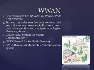 WWAN
   Rede vasta sem fios (WWAN ou Wireless Wide
    Area Network).
   Trata-se das redes sem fios mais comuns, dado
    que todos os telemóveis estão ligados a uma
    rede vasta sem fios. As principais tecnologias
    são as seguintes:
   GSM (Global System for Mobile
    Communication)
   GPRS(General Packet Radio Service)
   UMTS (Universal Mobile Telecommunication
    System)
 