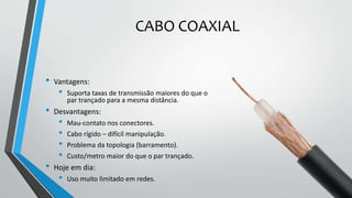CABO COAXIAL
• Vantagens:
• Suporta taxas de transmissão maiores do que o
par trançado para a mesma distância.
• Desvantagens:
• Mau-contato nos conectores.
• Cabo rígido – difícil manipulação.
• Problema da topologia (barramento).
• Custo/metro maior do que o par trançado.
• Hoje em dia:
• Uso muito limitado em redes.
 