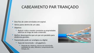 CABEAMENTO PAR TRANÇADO
• Dois fios de cobre enrolados em espiral.
• Vários pares dentro de um cabo.
• Objetivo:
• Reduzir ruído e manter constante as propriedades
elétricas ao longo de toda a extensão.
• Melhor desempenho que um par em paralelo para
distâncias grandes.
• Transmissão pode ser analógica ou digital.
• Taxas de transmissão – até gigabits/s.
• Depende da: distância, técnica de transmissão,
qualidade do cabo, diâmetro, comprimento das
tranças, etc.
 
