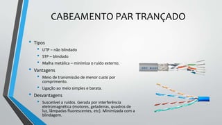 CABEAMENTO PAR TRANÇADO
• Tipos
• UTP – não blindado
• STP – blindado
• Malha metálica – minimiza o ruído externo.
• Vantagens
• Meio de transmissão de menor custo por
comprimento.
• Ligação ao meio simples e barata.
• Desvantagens
• Suscetível a ruídos. Gerada por interferência
eletromagnética (motores, geladeiras, quadros de
luz, lâmpadas fluorescentes, etc). Minimizada com a
blindagem.
 