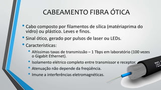 CABEAMENTO FIBRA ÓTICA
• Cabo composto por filamentos de sílica (matériaprima do
vidro) ou plástico. Leves e finos.
• Sinal ótico, gerado por pulsos de laser ou LEDs.
• Características:
• Altíssimas taxas de transmissão – 1 Tbps em laboratório (100 vezes
o Gigabit Ethernet).
• Isolamento elétrico completo entre transmissor e receptor.
• Atenuação não depende da freqüência.
• Imune a interferências eletromagnéticas.
 