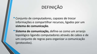 DEFINIÇÃO
•Conjunto de computadores, capazes de trocar
informações e compartilhar recursos, ligados por um
sistema de comunicação.
•Sistema de comunicação, define-se como um arranjo
topológico ligando computadores através de cabos e de
um conjunto de regras para organizar a comunicação
(protocolos).
 