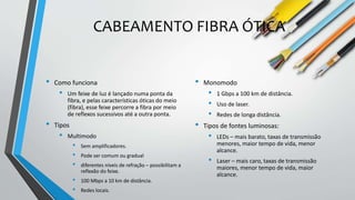 CABEAMENTO FIBRA ÓTICA
• Como funciona
• Um feixe de luz é lançado numa ponta da
fibra, e pelas características óticas do meio
(fibra), esse feixe percorre a fibra por meio
de reflexos sucessivos até a outra ponta.
• Tipos
• Multimodo
• Sem amplificadores.
• Pode ser comum ou gradual
• diferentes níveis de refração – possibilitam a
reflexão do feixe.
• 100 Mbps a 10 km de distância.
• Redes locais.
• Monomodo
• 1 Gbps a 100 km de distância.
• Uso de laser.
• Redes de longa distância.
• Tipos de fontes luminosas:
• LEDs – mais barato, taxas de transmissão
menores, maior tempo de vida, menor
alcance.
• Laser – mais caro, taxas de transmissão
maiores, menor tempo de vida, maior
alcance.
 