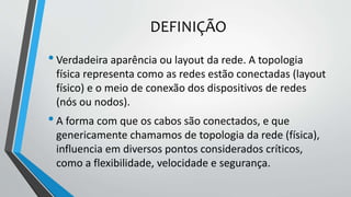 DEFINIÇÃO
•Verdadeira aparência ou layout da rede. A topologia
física representa como as redes estão conectadas (layout
físico) e o meio de conexão dos dispositivos de redes
(nós ou nodos).
•A forma com que os cabos são conectados, e que
genericamente chamamos de topologia da rede (física),
influencia em diversos pontos considerados críticos,
como a flexibilidade, velocidade e segurança.
 