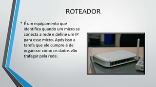 ROTEADOR
• É um equipamento que
identifica quando um micro se
conecta a rede e define um IP
para esse micro. Após isso a
tarefa que ele cumpre é de
organizar como os dados vão
trafegar pela rede.
 