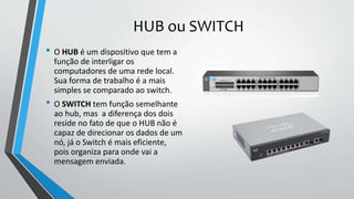HUB ou SWITCH
• O HUB é um dispositivo que tem a
função de interligar os
computadores de uma rede local.
Sua forma de trabalho é a mais
simples se comparado ao switch.
• O SWITCH tem função semelhante
ao hub, mas a diferença dos dois
reside no fato de que o HUB não é
capaz de direcionar os dados de um
nó, já o Switch é mais eficiente,
pois organiza para onde vai a
mensagem enviada.
 