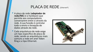PLACA DE REDE (Ethernet*)
• A placa de rede (adaptador de
rede/NIC) é o hardware que
permite aos computadores
conversarem entre si através da
rede. A sua função é controlar
todo o envio e recepção de
dados através da rede.
• Cada arquitetura de rede exige
um tipo específico de placa de
rede; sendo as arquiteturas mais
comuns a rede em anel Token
Ring e a tipo Ethernet.
 