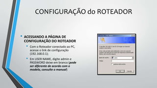 CONFIGURAÇÃO do ROTEADOR
• ACESSANDO A PÁGINA DE
CONFIGURAÇÃO DO ROTEADOR
• Com o Roteador conectado ao PC,
acesse o link de configuração
(192.168.0.1);
• Em USER NAME, digite admin e
PASSWORD deixe em branco (pode
ser diferente de acordo com o
modelo, consulte o manual)
 