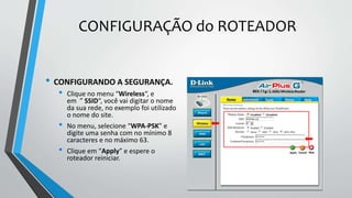 CONFIGURAÇÃO do ROTEADOR
• CONFIGURANDO A SEGURANÇA.
• Clique no menu “Wireless“, e
em ” SSID“, você vai digitar o nome
da sua rede, no exemplo foi utilizado
o nome do site.
• No menu, selecione “WPA-PSK” e
digite uma senha com no mínimo 8
caracteres e no máximo 63.
• Clique em “Apply” e espere o
roteador reiniciar.
 