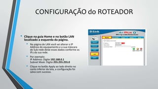 CONFIGURAÇÃO do ROTEADOR
• Clique na guia Home e no botão LAN
localizado a esquerda da página.
• Na página de LAN você vai alterar o IP
Address do equipamento e a sua máscara
de Sub-rede deixe esses dados conforme os
IP.s da sua rede.
• Por exemplo:
IP Address: Digite 192.168.0.1
Subnet Mask: Digite 255.255.255.0
• Clique no botão Apply ao lado direito no
canto inferior da tela, a configuração foi
salva com sucesso.
 