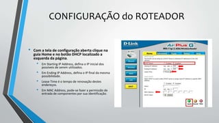 CONFIGURAÇÃO do ROTEADOR
• Com a tela de configuração aberta clique na
guia Home e no botão DHCP localizado a
esquerda da página.
• Em Starting IP Address, defina o IP inicial dos
possíveis de serem utilizados.
• Em Ending IP Address, defina o IP final da mesma
possibilidade.
• Lease Time é o tempo de renovação destes
endereços.
• Em MAC Address, pode-se fazer a permissão de
entrada de componentes por sua identificação.
 