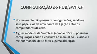 CONFIGURAÇÃO do HUB/SWITCH
•Normalmente não possuem configurações, sendo os
seus papéis, os de uma ponte de ligação entre os
computadores da rede.
•Alguns modelos de Switchies (como o CISCO), possuem
configurações onde a consulta ao manual do usuário é a
melhor maneira de se fazer alguma alteração.
 