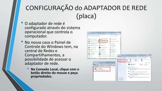 CONFIGURAÇÃO do ADAPTADOR DE REDE
(placa)
• O adaptador de rede é
configurado através do sistema
operacional que controla o
computador.
• No nosso caso o Painel de
Controle do Windows tem, na
central de Redes e
Compartilhamentos, a
possibilidade de acessar o
adaptador de rede.
• Na Conexão Local, clique com o
botão direito do mouse e peça
propriedades.
 