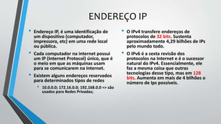 ENDEREÇO IP
• Endereço IP, é uma identificação de
um dispositivo (computador,
impressora, etc) em uma rede local
ou pública.
• Cada computador na internet possui
um IP (Internet Protocol) único, que é
o meio em que as máquinas usam
para se comunicarem na Internet.
• Existem alguns endereços reservados
para determinados tipos de redes
• 10.0.0.0; 172.16.0.0; 192.168.0.0 => são
usados para Redes Privadas;
• O IPv4 transfere endereços de
protocolos de 32 bits. Sustenta
aproximadamente 4,29 bilhões de IPs
pelo mundo todo.
• O IPv6 é a sexta revisão dos
protocolos na Internet e é o sucessor
natural do IPv4. Essencialmente, ele
faz a mesma coisa que outras
tecnologias desse tipo, mas em 128
bits. Aumenta em mais de 4 bilhões o
número de Ips possíveis.
 