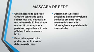 MÁSCARA DE REDE
• Uma máscara de sub rede,
também conhecida como
subnet mask ou netmask, é
um número de 32 bits usado
em um IP para separar a
parte correspondente à rede
pública, à sub rede e aos
hosts.
• Determina quantos Ips
podem ser utilizados em
determinada rede.
• Determinar sub-redes,
possibilita diminuir o volume
de dados em uma rede,
acelerando a troca de
informações e a qualidade de
transmissão.
 
