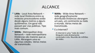ALCANCE
• LANs - Local Area Network –
rede local Distância entre os
módulos processadores estão
desde alguns metros a alguns
quilômetros. Em geral não
passam por vias públicas. Tipo
mais comum.
• MANs - Metropolitan Area
Network – rede metropolitana
Distâncias são maiores que as
LANs. Abrangem uma ou
algumas cidades. Vários meios
de transmissão.
• WANs - Wide-Area Network –
rede geograficamente
distribuída Distâncias abrangem
um país, um continente ou todo
o mundo. Vários meios de
transmissão.
• E a Internet?
A Internet é uma “rede de redes”.
Ninguém está diretamente
conectado à ela. Reunião de milhões
de redes.
 