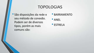TOPOLOGIAS
•São disposições da rede e
seu método de conexão.
Podem ser de diversos
tipos, porém as mais
comuns são:
•BARRAMENTO
•ANEL
•ESTRELA
 