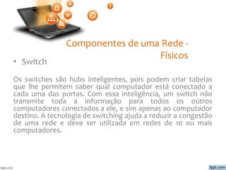 Componentes de uma Rede -
Físicos
• Switch
Os switches são hubs inteligentes, pois podem criar tabelas
que lhe permitem saber qual computador está conectado a
cada uma das portas. Com essa inteligência, um switch não
transmite toda a informação para todos os outros
computadores conectados a ele, e sim apenas ao computador
destino. A tecnologia de switching ajuda a reduzir a congestão
de uma rede e deve ser utilizada em redes de 10 ou mais
computadores.
 