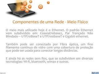 Componentes de uma Rede - Meio Físico
O meio mais utilizado hoje é o Ethernet. O padrão Ethernet
vem subdividido em: Coaxial/10base2, Par Trançado Não
Blindado – UTP/10BaseT e UTP/100baseT e Gigabit ethernet.
Também pode ser conectado por Fibra óptica, um fino
filamento contínuo de vidro com uma cobertura de proteção
que pode ser usada para conectar longas distâncias.
E ainda há as redes sem fios, que se subdividem em diversas
tecnologias: Wi-fi, bluetooth, wimax e outras.
 
