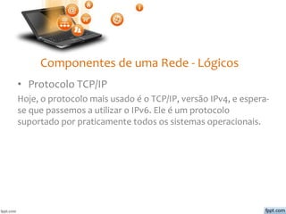 Componentes de uma Rede - Lógicos
• Protocolo TCP/IP
Hoje, o protocolo mais usado é o TCP/IP, versão IPv4, e espera-
se que passemos a utilizar o IPv6. Ele é um protocolo
suportado por praticamente todos os sistemas operacionais.
 