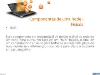 Componentes de uma Rede -
Físicos
• Hub
Esse componente é o responsável de mover o sinal da rede de
um cabo para outro. No caso de um "hub" básico, o sinal de
um computador é enviado para todos os outros; cada placa de
rede decide se a informação recebida é para ela, e a descarta
em caso negativo.
 