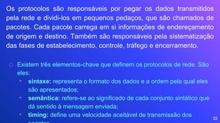 22
Os protocolos são responsáveis por pegar os dados transmitidos
pela rede e dividi-los em pequenos pedaços, que são chamados de
pacotes. Cada pacote carrega em si informações de endereçamento
de origem e destino. Também são responsáveis pela sistematização
das fases de estabelecimento, controle, tráfego e encerramento.
⬡ Existem três elementos-chave que definem os protocolos de rede. São
eles:
• sintaxe: representa o formato dos dados e a ordem pela qual eles
são apresentados;
• semântica: refere-se ao significado de cada conjunto sintático que
dá sentido à mensagem enviada;
• timing: define uma velocidade aceitável de transmissão dos
 