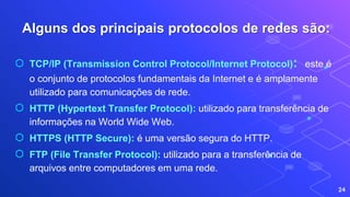 Alguns dos principais protocolos de redes são:
24
⬡ TCP/IP (Transmission Control Protocol/Internet Protocol): este é
o conjunto de protocolos fundamentais da Internet e é amplamente
utilizado para comunicações de rede.
⬡ HTTP (Hypertext Transfer Protocol): utilizado para transferência de
informações na World Wide Web.
⬡ HTTPS (HTTP Secure): é uma versão segura do HTTP.
⬡ FTP (File Transfer Protocol): utilizado para a transferência de
arquivos entre computadores em uma rede.
 