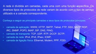 26
A rede é dividida em camadas, cada uma com uma função específica. Os
diversos tipos de protocolos de rede variam de acordo com o tipo de serviço
utilizado e a camada correspondente.
Conheça a seguir as principais camadas e seus tipos de protocolos principais:
• camada de aplicação: WWW, HTTP, SMTP, Telnet, FTP, SSH, NNTP, RDP,
IRC, SNMP, POP3, IMAP, SIP, DNS, PING;
• camada de transporte: TCP, UDP, RTP, DCCP, SCTP;
• camada de rede: IPv4, IPv6, IPsec, ICMP;
• camada de ligação física: Ethernet, Modem, PPP, FDDi.
 