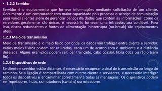 • 1.2.2 Servidor
Servidor é o equipamento que fornece informações mediante solicitação de um cliente.
Geralmente é um computador com maior capacidade pois processa o serviço de comunicação
para vários clientes além de gerenciar bancos de dados que contém as informações. Como os
servidores geralmente são únicos, é necessário fornecer uma infraestrutura confiável. Para
isso, discos redundantes e fontes de alimentação ininterrupta (no-break) são equipamentos
úteis.
1.2.3 Meio de transmissão
Meio de transmissão é o meio físico por onde os dados vão trafegar entre cliente e servidor.
Vários meios físicos podem ser utilizados, cada um de acordo com o ambiente e a distância
desejada. Alguns exemplos podem ser: par trançado, cabo coaxial, fibra ótica ou rádio (sem
fio).
1.2.4 Dispositivos de rede
Se cliente e servidor estão distantes, é necessário recuperar o sinal de transmissão ao longo do
caminho. Se a ligação é compartilhada com outros cliente e servidores, é necessário interligar
todos os dispositivos e encaminhar corretamente todas as mensagens. Os dispositivos podem
ser repetidores, hubs, comutadores (switchs) ou roteadores
 