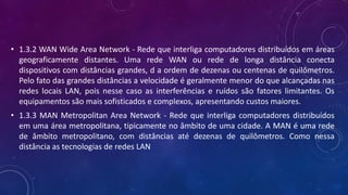 • 1.3.2 WAN Wide Area Network - Rede que interliga computadores distribuídos em áreas
geograficamente distantes. Uma rede WAN ou rede de longa distância conecta
dispositivos com distâncias grandes, d a ordem de dezenas ou centenas de quilômetros.
Pelo fato das grandes distâncias a velocidade é geralmente menor do que alcançadas nas
redes locais LAN, pois nesse caso as interferências e ruídos são fatores limitantes. Os
equipamentos são mais sofisticados e complexos, apresentando custos maiores.
• 1.3.3 MAN Metropolitan Area Network - Rede que interliga computadores distribuídos
em uma área metropolitana, tipicamente no âmbito de uma cidade. A MAN é uma rede
de âmbito metropolitano, com distâncias até dezenas de quilômetros. Como nessa
distância as tecnologias de redes LAN
 