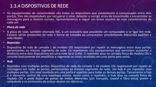 1.3.4 DISPOSITIVOS DE REDE
• Os equipamentos de conectividade são todos os dispositivos que estabelecem a comunicação entre dois
pontos. Eles são responsáveis por recuperar o sinal, detectar e corrigir erros de transmissão e encaminhar as
mensagens para o destino correto. Apresentaremos a seguir um breve resumo de suas características de
cada um.
• Placa de rede
• A placa de rede, também chamada NIC, é um acessório que possibilita um computador a se ligar em rede.
Existem vários protocolos de rede e forma de conexão ao computador, possibilitando diferentes padrões e
velocidades.
• Repetidor
• Dispositivo de rede de camada 1 do modelo OSI responsável por repetir as mensagens entre duas portas,
pertencentes ao mesmo segmento de rede. Os repetidores são equipamentos que permitem aumentar a
distância entre dois dispositivos em uma rede local (LAN). O repetidor atua na camada Física do modelo OSI e
consiste basicamente em amplificar e regenerar os sinais recebidos em uma porta para outra.
• Hub
• Repetidor com múltiplas portas. Dispositivo de rede de camada 1 do modelo OSI responsável por repetir as
mensagens em todas as portas, pertencentes ao mesmo segmento de rede. Um hub é um repetidor com
múltiplas portas. Um sinal recebido em uma porta é repetido para todas as demais portas. Tipicamente o hub
é o elemento central de uma topologia estrela. Assim como o repetidor, o hub atua na camada física do
modelo OSI e pode dispor de portas de mídias diferentes (par trançado, coaxial e fibra ótica) porém a
velocidade e os protocolos de enlace devem ser idênticos.
 