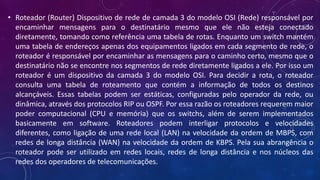 • Roteador (Router) Dispositivo de rede de camada 3 do modelo OSI (Rede) responsável por
encaminhar mensagens para o destinatário mesmo que ele não esteja conectado
diretamente, tomando como referência uma tabela de rotas. Enquanto um switch mantém
uma tabela de endereços apenas dos equipamentos ligados em cada segmento de rede, o
roteador é responsável por encaminhar as mensagens para o caminho certo, mesmo que o
destinatário não se encontre nos segmentos de rede diretamente ligados a ele. Por isso um
roteador é um dispositivo da camada 3 do modelo OSI. Para decidir a rota, o roteador
consulta uma tabela de roteamento que contém a informação de todos os destinos
alcançáveis. Essas tabelas podem ser estáticas, configuradas pelo operador da rede, ou
dinâmica, através dos protocolos RIP ou OSPF. Por essa razão os roteadores requerem maior
poder computacional (CPU e memória) que os switchs, além de serem implementados
basicamente em software. Roteadores podem interligar protocolos e velocidades
diferentes, como ligação de uma rede local (LAN) na velocidade da ordem de MBPS, com
redes de longa distância (WAN) na velocidade da ordem de KBPS. Pela sua abrangência o
roteador pode ser utilizado em redes locais, redes de longa distância e nos núcleos das
redes dos operadores de telecomunicações.
 